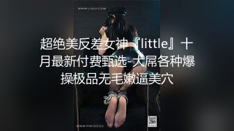 超绝美反差女神『little』十月最新付费甄选-大屌各种爆操极品无毛嫩逼美穴