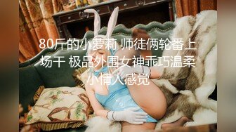 80斤的小萝莉 师徒俩轮番上场干 极品外围女神乖巧温柔小情人感觉