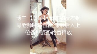 博主 【Elsa】 真实约反差钢琴老师啪啪自拍 深喉后入上位各种姿势轮番释放