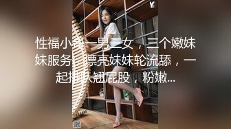 性福小哥一男三女，三个嫩妹妹服务，漂亮妹妹轮流舔，一起排队翘屁股，粉嫩...