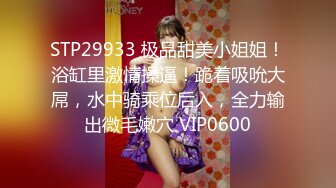 STP29933 极品甜美小姐姐！浴缸里激情操逼！跪着吸吮大屌，水中骑乘位后入，全力输出微毛嫩穴 VIP0600