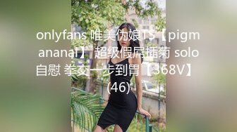 onlyfans 唯美伪娘TS【pigmananal】 超级假屌插菊 solo自慰 拳交一步到胃【368V】 (46)