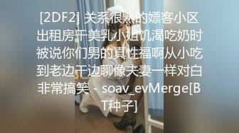 [2DF2] 关系很熟的嫖客小区出租房干美乳小姐饥渴吃奶时被说你们男的真性福啊从小吃到老边干边聊像夫妻一样对白非常搞笑 - soav_evMerge[BT种子]