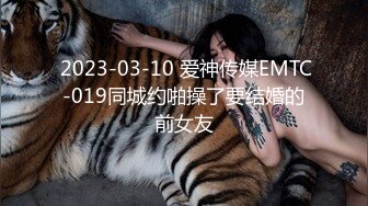  2023-03-10 爱神传媒EMTC-019同城约啪操了要结婚的前女友