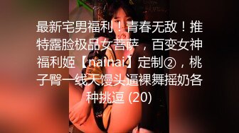 最新宅男福利！青春无敌！推特露脸极品女菩萨，百变女神福利姬【nainai】定制②，桃子臀一线天馒头逼裸舞摇奶各种挑逗 (20)