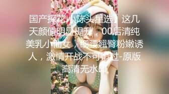 国产探花.小陈头星选】这几天颜值明显提升，00后清纯美乳小仙女，细腰翘臀粉嫩诱人，激情开战不可错过-原版高清无水印