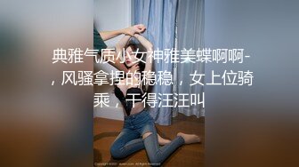  典雅气质小女神雅美蝶啊啊-，风骚拿捏的稳稳，女上位骑乘，干得汪汪叫