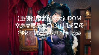 【重磅推荐】推特大神DOM_窒息高质量出品_3年期成品母狗密室被高速炮机插到喷潮