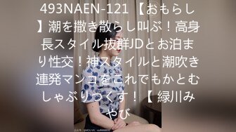 493NAEN-121 【おもらし】潮を撒き散らし叫ぶ！高身長スタイル抜群JDとお泊まり性交！神スタイルと潮吹き連発マンコをこれでもかとむしゃぶりつくす！【 緑川みやび