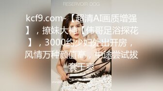 kcf9.com-【超清AI画质增强】，撩妹大神【伟哥足浴探花】，3000约少妇外出开房，风情万种颜值高，中途尝试拔套干爽