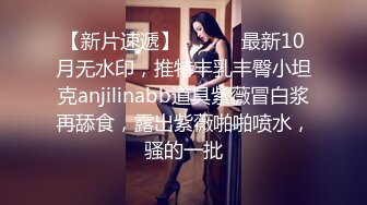 【新片速遞】 ⚫️⚫️最新10月无水印，推特丰乳丰臀小坦克anjilinabb道具紫薇冒白浆再舔食，露出紫薇啪啪喷水，骚的一批