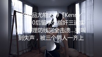 专约极品尤物大神『Kenny’s』✿00后留学生指奸三通实录，心理防线完全击溃…爽叫到失声，被三个男人一齐上